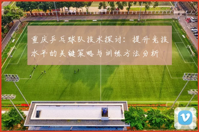 重庆乒乓球队技术探讨：提升竞技水平的关键策略与训练方法分析