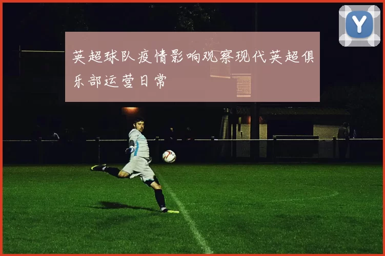 英超球队疫情影响观察现代英超俱乐部运营日常