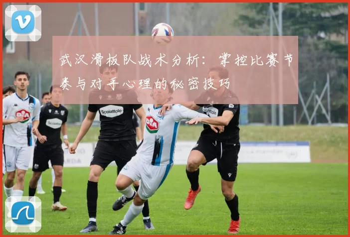 武汉滑板队战术分析：掌控比赛节奏与对手心理的秘密技巧