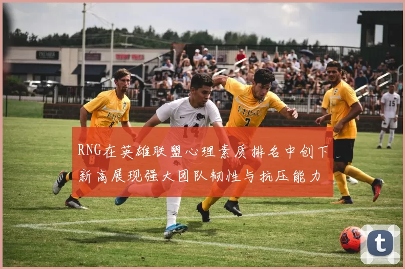 RNG在英雄联盟心理素质排名中创下新高展现强大团队韧性与抗压能力