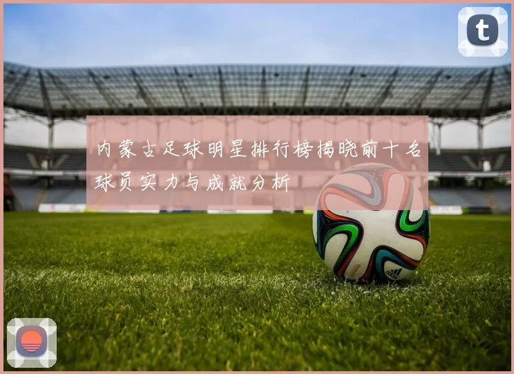 内蒙古足球明星排行榜揭晓前十名球员实力与成就分析