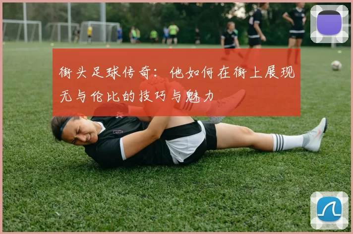 街头足球传奇：他如何在街上展现无与伦比的技巧与魅力