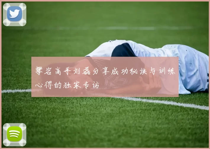 攀岩高手刘磊分享成功秘诀与训练心得的独家专访