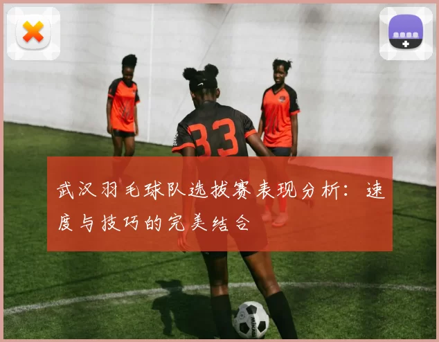 武汉羽毛球队选拔赛表现分析：速度与技巧的完美结合