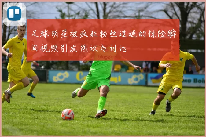 足球明星被疯狂粉丝追逐的惊险瞬间视频引发热议与讨论