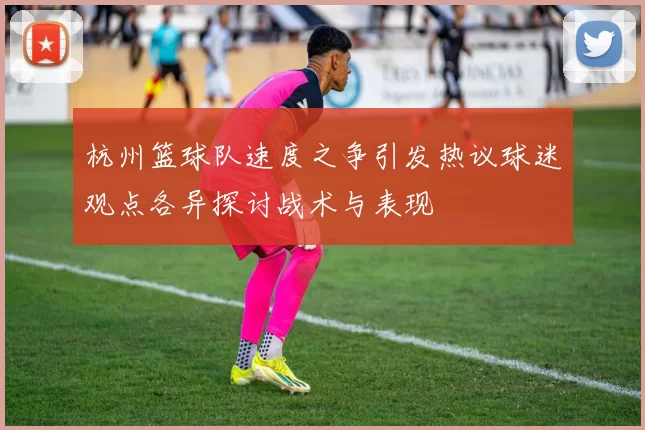 杭州篮球队速度之争引发热议球迷观点各异探讨战术与表现