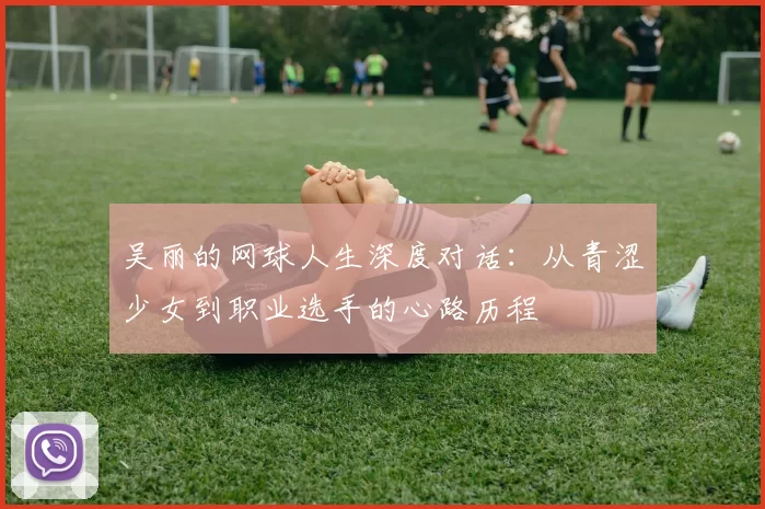 吴丽的网球人生深度对话：从青涩少女到职业选手的心路历程