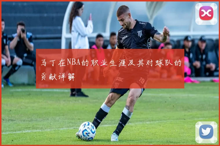 马丁在NBA的职业生涯及其对球队的贡献详解