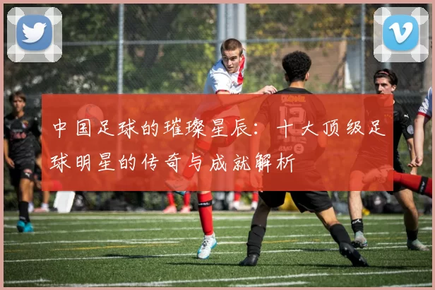 中国足球的璀璨星辰：十大顶级足球明星的传奇与成就解析