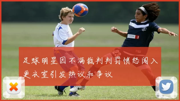 足球明星因不满裁判判罚愤怒闯入更衣室引发热议和争议