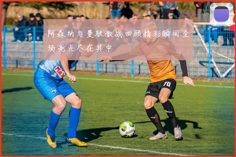 阿森纳与曼联激战回顾精彩瞬间全场亮点尽在其中