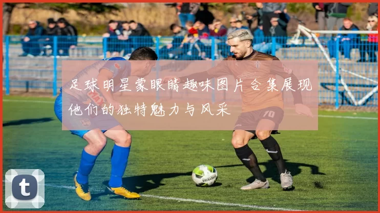 足球明星蒙眼睛趣味图片合集展现他们的独特魅力与风采