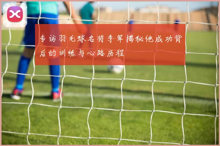 专访羽毛球名将李军揭秘他成功背后的训练与心路历程