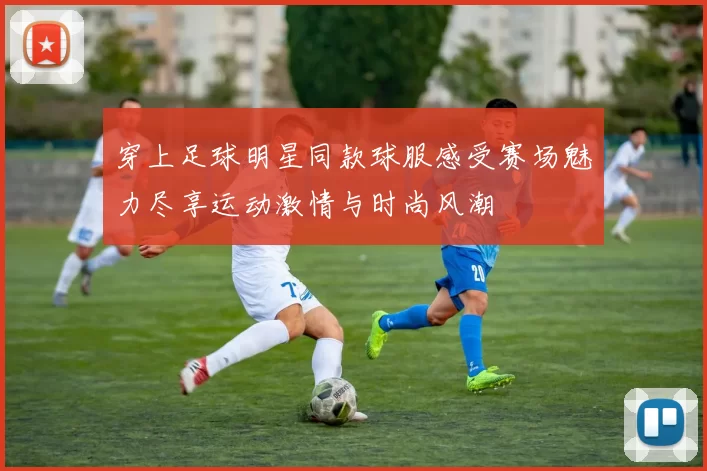 穿上足球明星同款球服感受赛场魅力尽享运动激情与时尚风潮