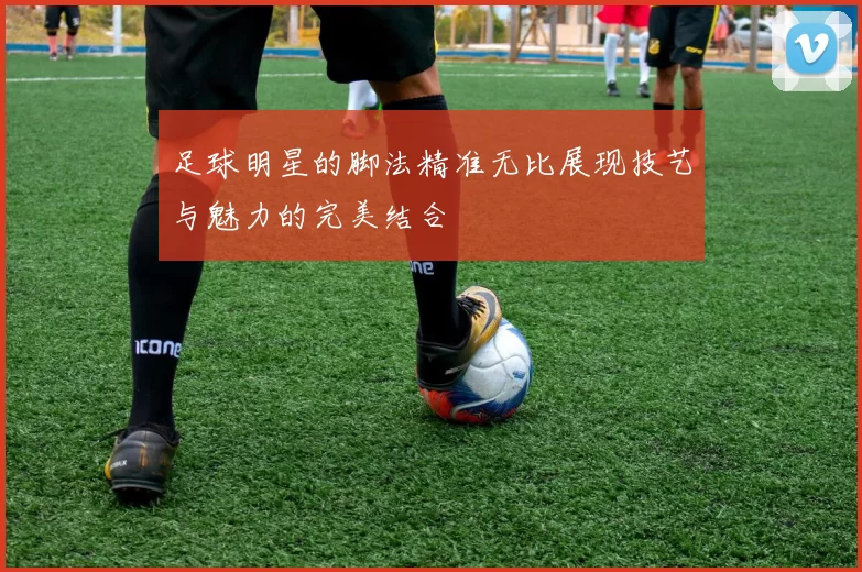 足球明星的脚法精准无比展现技艺与魅力的完美结合
