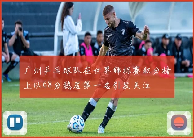 广州乒乓球队在世界锦标赛积分榜上以68分稳居第一名引发关注