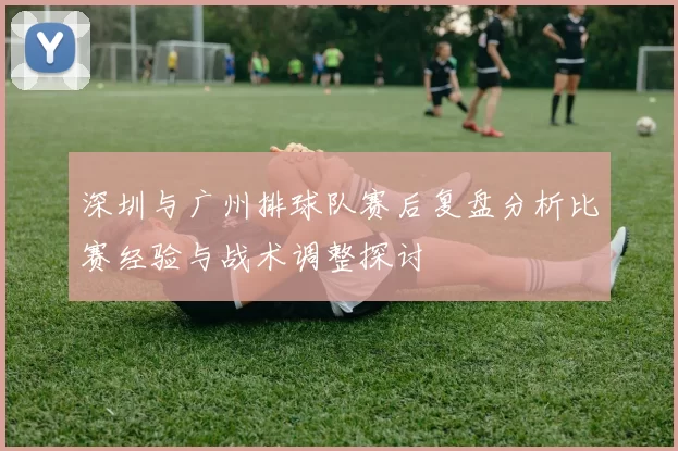 深圳与广州排球队赛后复盘分析比赛经验与战术调整探讨