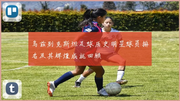 乌兹别克斯坦足球历史明星球员排名及其辉煌成就回顾