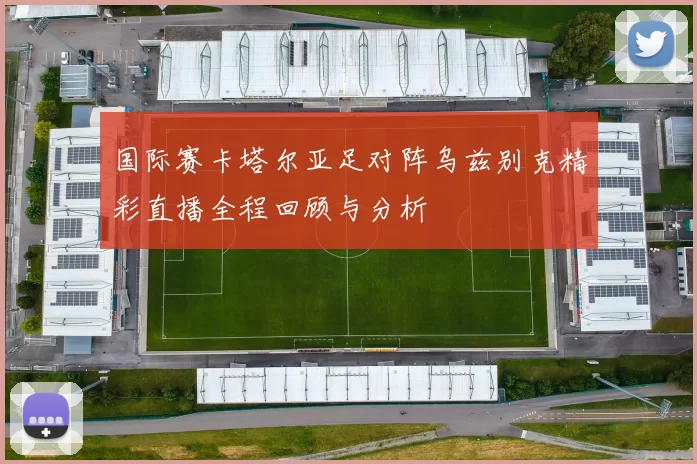 国际赛卡塔尔亚足对阵乌兹别克精彩直播全程回顾与分析