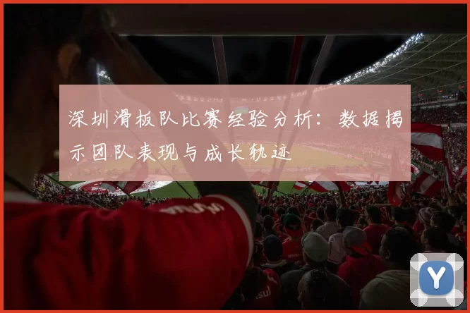 深圳滑板队比赛经验分析：数据揭示团队表现与成长轨迹