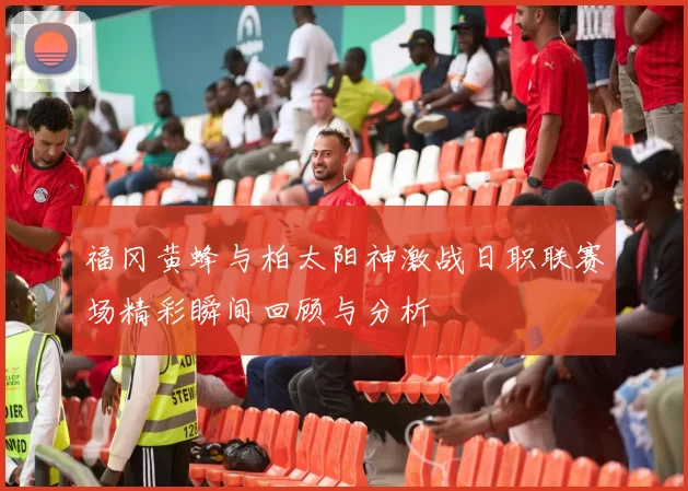 福冈黄蜂与柏太阳神激战日职联赛场精彩瞬间回顾与分析