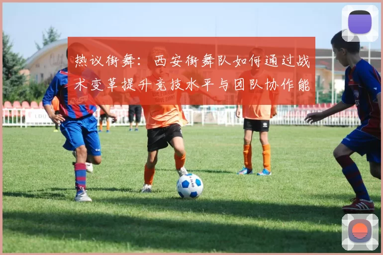 热议街舞：西安街舞队如何通过战术变革提升竞技水平与团队协作能力