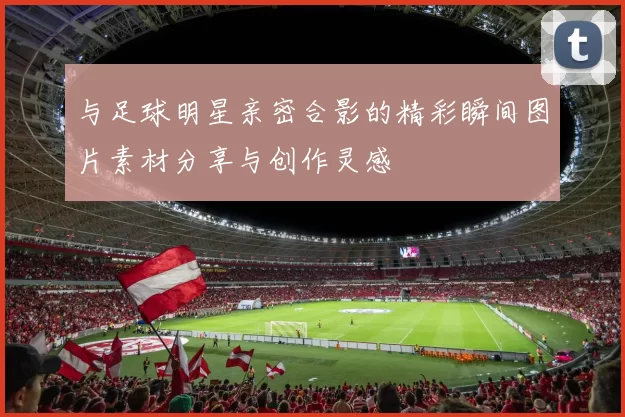 与足球明星亲密合影的精彩瞬间图片素材分享与创作灵感