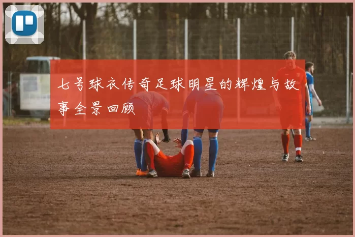 七号球衣传奇足球明星的辉煌与故事全景回顾