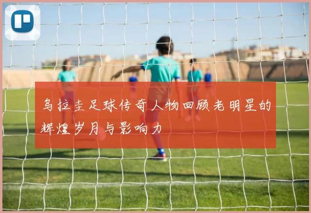 乌拉圭足球传奇人物回顾老明星的辉煌岁月与影响力