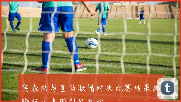 阿森纳与皇马激情对决比赛结果揭晓双方表现引发热议