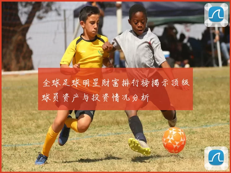 全球足球明星财富排行榜揭示顶级球员资产与投资情况分析