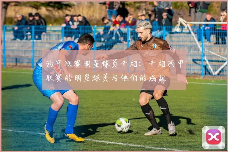 西甲联赛明星球员介绍：介绍西甲联赛的明星球员与他们的成就