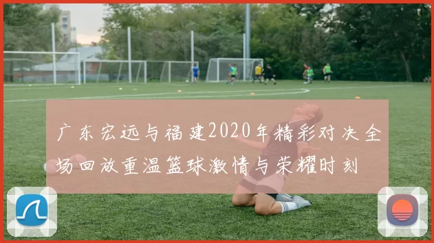 广东宏远与福建2020年精彩对决全场回放重温篮球激情与荣耀时刻