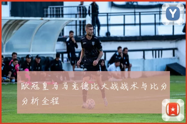 欧冠皇马马竞德比大战战术与比分分析全程