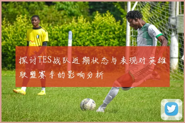 探讨TES战队近期状态与表现对英雄联盟赛季的影响分析
