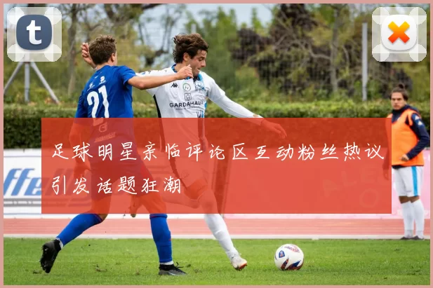 足球明星亲临评论区互动粉丝热议引发话题狂潮