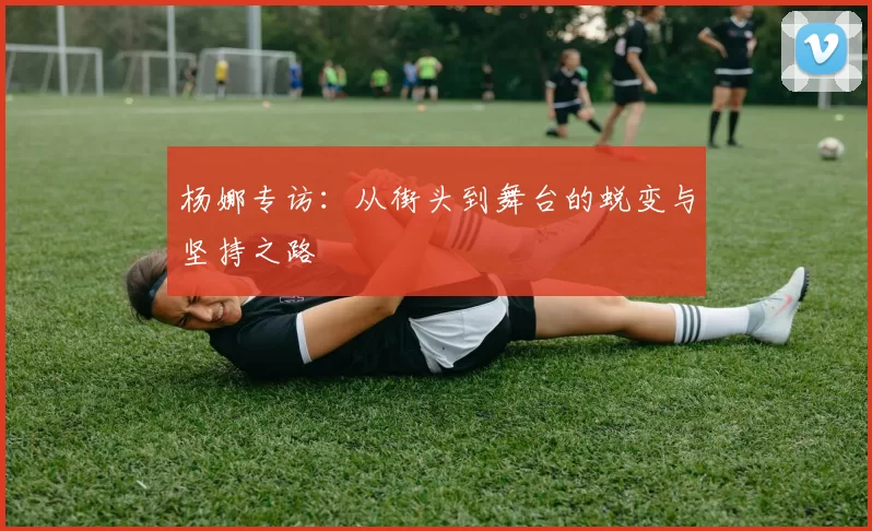 杨娜专访：从街头到舞台的蜕变与坚持之路