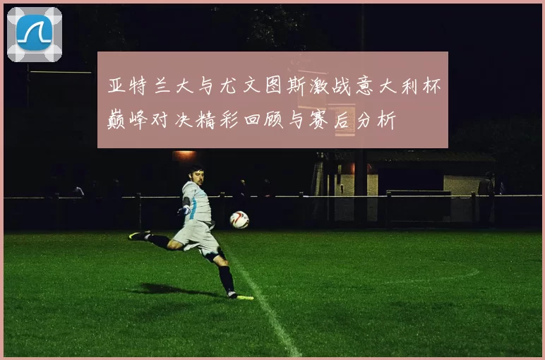 亚特兰大与尤文图斯激战意大利杯巅峰对决精彩回顾与赛后分析